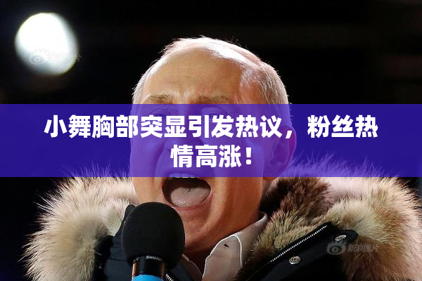 小舞胸部突显引发热议，粉丝热情高涨！