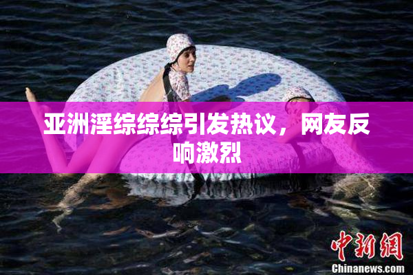 亚洲淫综综综引发热议，网友反响激烈