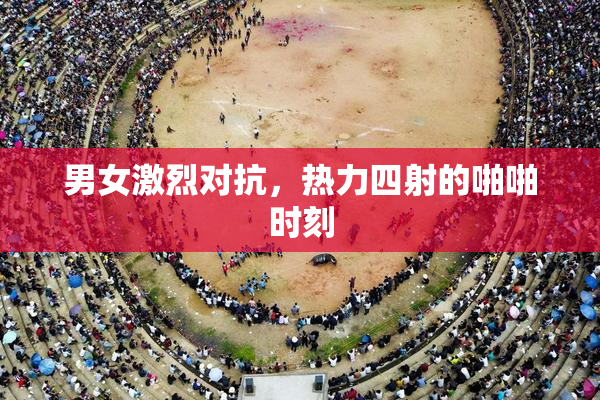 男女激烈对抗，热力四射的啪啪时刻