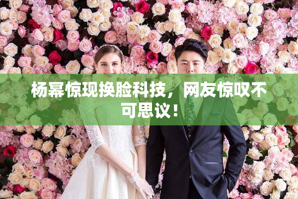 杨幂惊现换脸科技，网友惊叹不可思议！