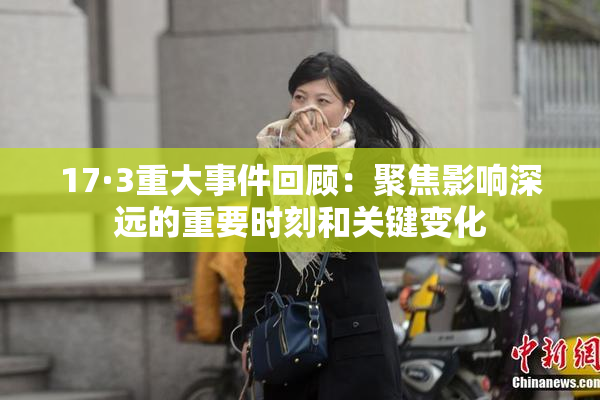 17·3重大事件回顾：聚焦影响深远的重要时刻和关键变化