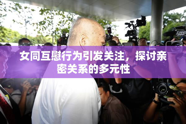 女同互慰行为引发关注，探讨亲密关系的多元性