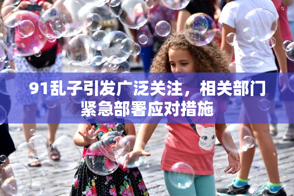 91乱子引发广泛关注，相关部门紧急部署应对措施