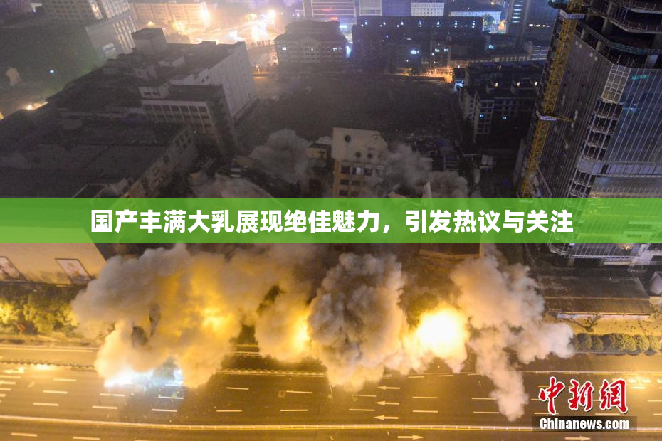 国产丰满大乳展现绝佳魅力，引发热议与关注