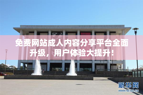 免费网站成人内容分享平台全面升级，用户体验大提升！