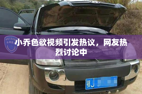 小乔色欲视频引发热议，网友热烈讨论中