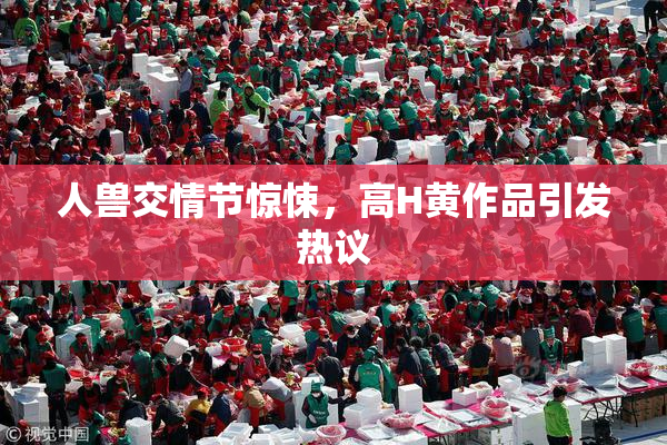 人兽交情节惊悚，高H黄作品引发热议