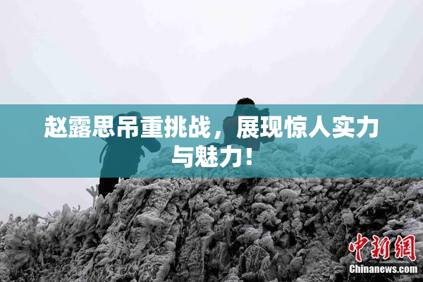 赵露思吊重挑战，展现惊人实力与魅力！