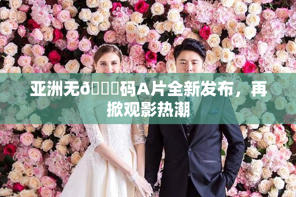 亚洲无🈚码A片全新发布，再掀观影热潮