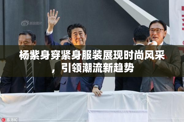 杨紫身穿紧身服装展现时尚风采，引领潮流新趋势