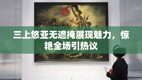 三上悠亚无遮掩展现魅力，惊艳全场引热议