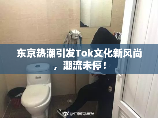 东京热潮引发Tok文化新风尚，潮流未停！