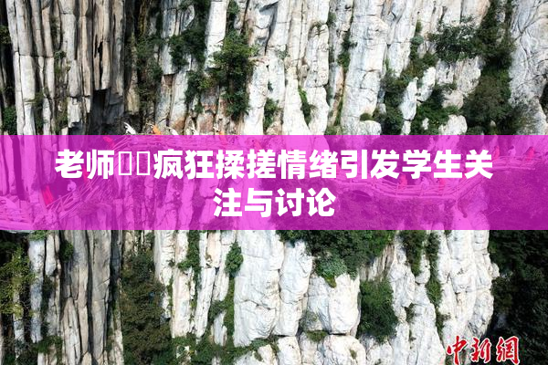 老师❌‌疯狂揉搓情绪引发学生关注与讨论