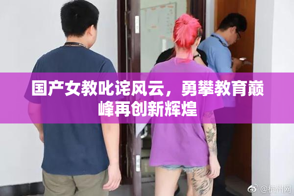 国产女教叱诧风云，勇攀教育巅峰再创新辉煌