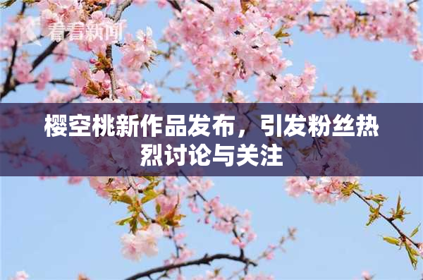 樱空桃新作品发布，引发粉丝热烈讨论与关注
