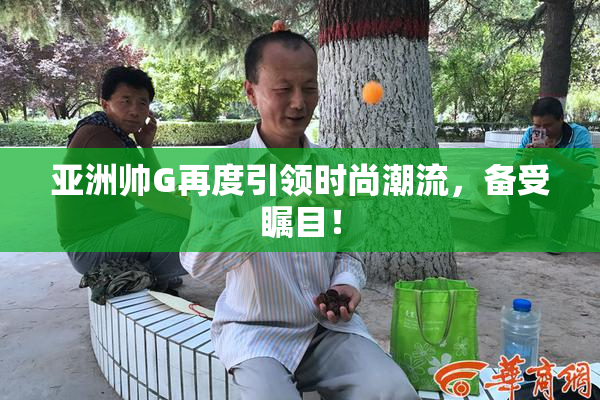 亚洲帅G再度引领时尚潮流，备受瞩目！