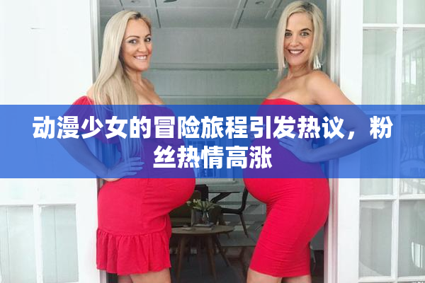 动漫少女的冒险旅程引发热议，粉丝热情高涨