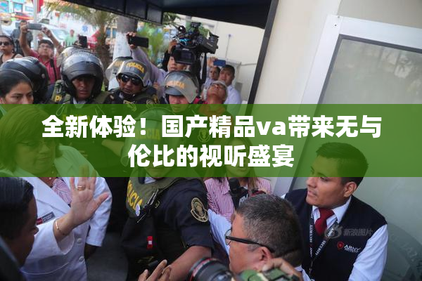 全新体验！国产精品va带来无与伦比的视听盛宴