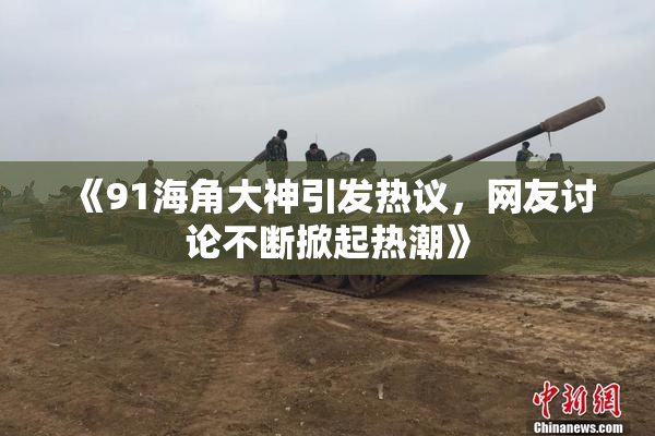 《91海角大神引发热议，网友讨论不断掀起热潮》