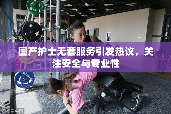 国产护士无套服务引发热议，关注安全与专业性