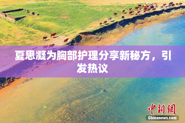 夏思凝为胸部护理分享新秘方，引发热议