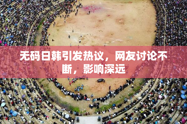 无码日韩引发热议，网友讨论不断，影响深远