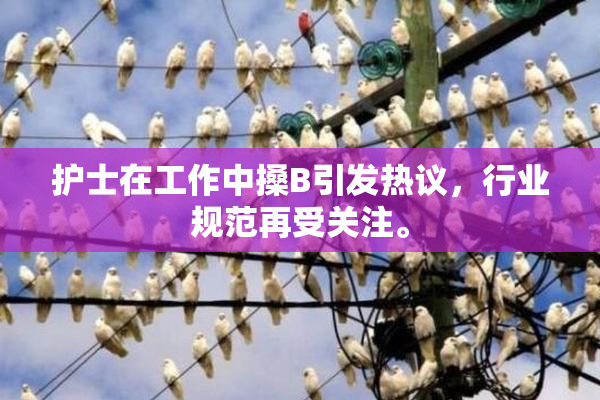 护士在工作中搡B引发热议，行业规范再受关注。
