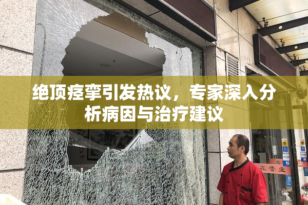 绝顶痉挛引发热议，专家深入分析病因与治疗建议