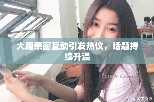 大胆亲密互动引发热议，话题持续升温