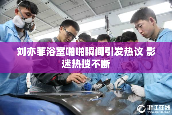 刘亦菲浴室啪啪瞬间引发热议 影迷热搜不断