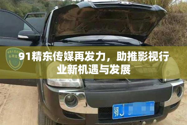 91精东传媒再发力，助推影视行业新机遇与发展