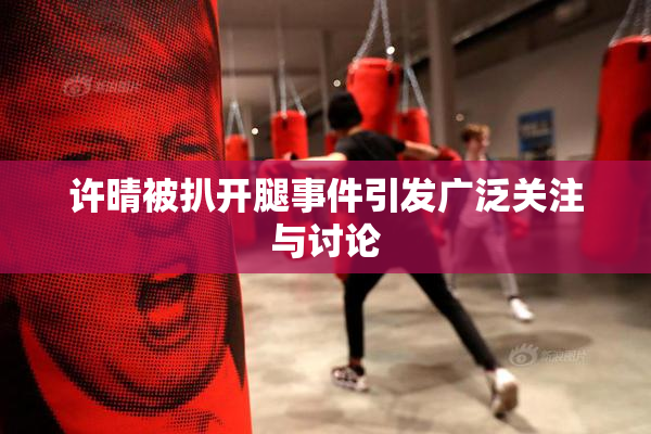 许晴被扒开腿事件引发广泛关注与讨论