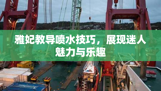 雅妃教导喷水技巧，展现迷人魅力与乐趣