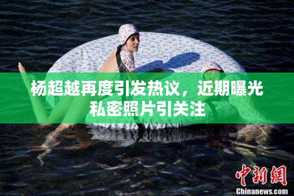 杨超越再度引发热议，近期曝光私密照片引关注