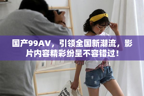 国产99AV，引领全国新潮流，影片内容精彩纷呈不容错过！