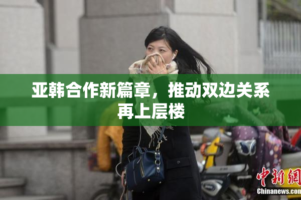 亚韩合作新篇章，推动双边关系再上层楼