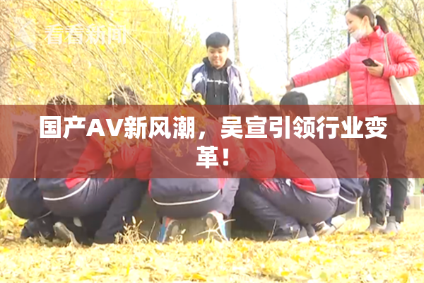 国产AV新风潮，吴宣引领行业变革！