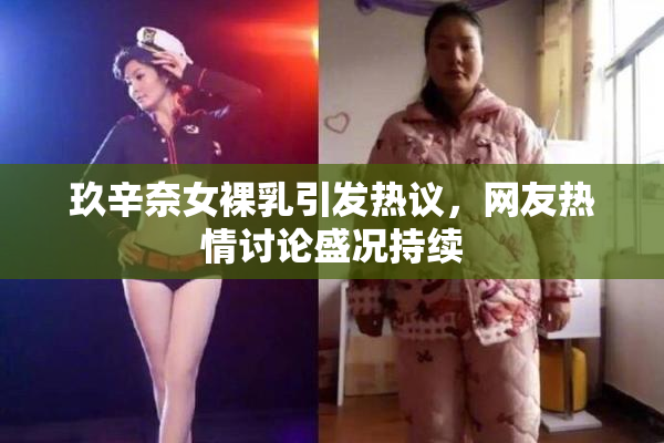 玖辛奈女裸乳引发热议，网友热情讨论盛况持续