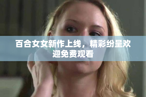 百合女女新作上线，精彩纷呈欢迎免费观看