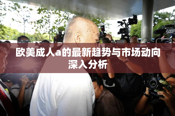 欧美成人a的最新趋势与市场动向深入分析