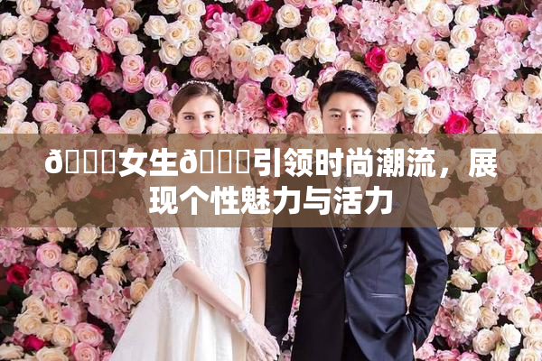 🔞女生🍆引领时尚潮流，展现个性魅力与活力