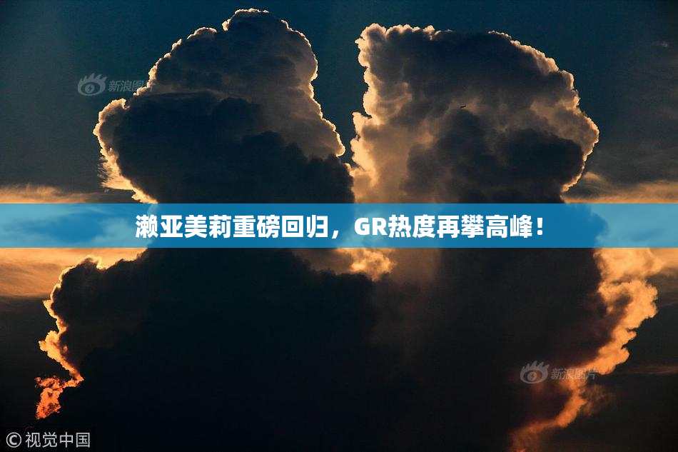 濑亚美莉重磅回归，GR热度再攀高峰！