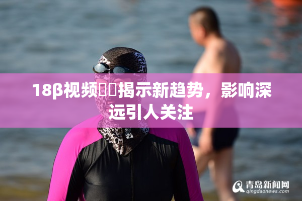 18β视频❌‌揭示新趋势，影响深远引人关注