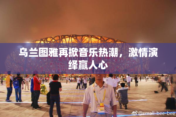 乌兰图雅再掀音乐热潮，激情演绎赢人心