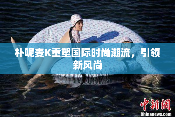 朴呢麦K重塑国际时尚潮流，引领新风尚