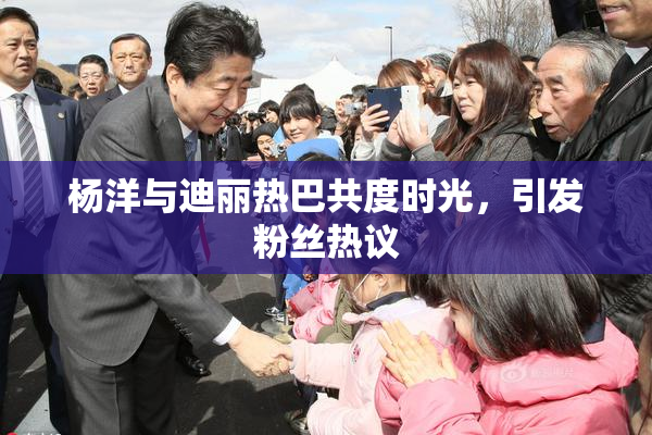 杨洋与迪丽热巴共度时光，引发粉丝热议