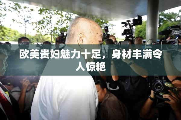 欧美贵妇魅力十足，身材丰满令人惊艳