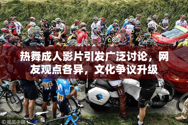 热舞成人影片引发广泛讨论，网友观点各异，文化争议升级