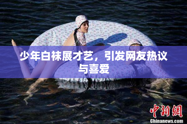 少年白袜展才艺，引发网友热议与喜爱