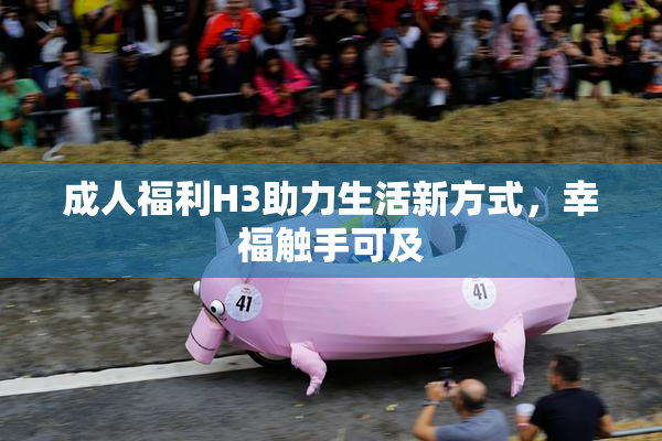 成人福利H3助力生活新方式，幸福触手可及